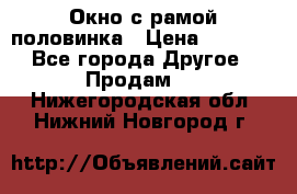 Окно с рамой половинка › Цена ­ 4 000 - Все города Другое » Продам   . Нижегородская обл.,Нижний Новгород г.